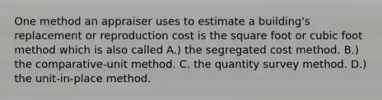 One method an appraiser uses to estimate a building's replacement or reproduction cost is the square foot or cubic foot method which is also called A.) the segregated cost method. B.) the comparative-unit method. C. the quantity survey method. D.) the unit-in-place method.