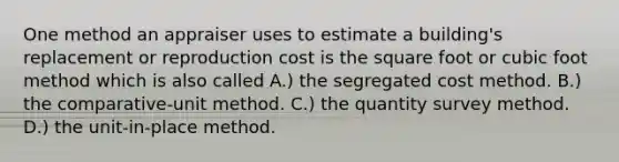 One method an appraiser uses to estimate a building's replacement or reproduction cost is the square foot or cubic foot method which is also called A.) the segregated cost method. B.) the comparative-unit method. C.) the quantity survey method. D.) the unit-in-place method.