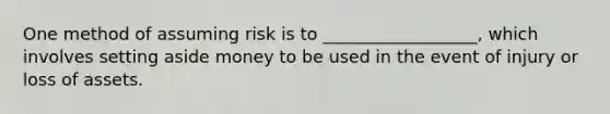 One method of assuming risk is to __________________, which involves setting aside money to be used in the event of injury or loss of assets.