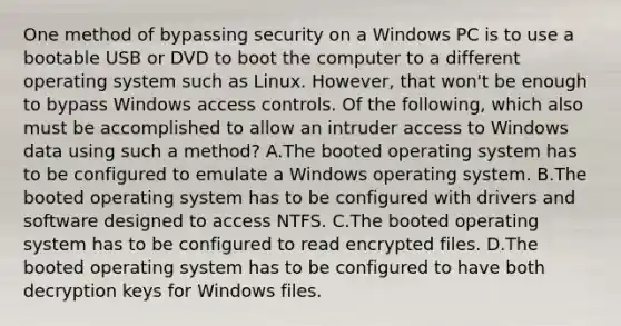 One method of bypassing security on a Windows PC is to use a bootable USB or DVD to boot the computer to a different operating system such as Linux. However, that won't be enough to bypass Windows access controls. Of the following, which also must be accomplished to allow an intruder access to Windows data using such a method? A.The booted operating system has to be configured to emulate a Windows operating system. B.The booted operating system has to be configured with drivers and software designed to access NTFS. C.The booted operating system has to be configured to read encrypted files. D.The booted operating system has to be configured to have both decryption keys for Windows files.