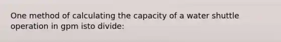 One method of calculating the capacity of a water shuttle operation in gpm isto divide: