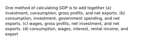 One method of calculating GDP is to add together (a) investment, consumption, gross profits, and net exports. (b) consumption, investment, government spending, and net exports. (c) wages, gross profits, net investment, and net exports. (d) consumption, wages, interest, rental income, and export