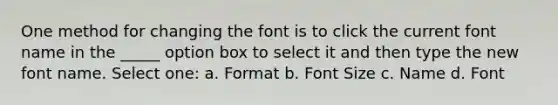 One method for changing the font is to click the current font name in the _____ option box to select it and then type the new font name. Select one: a. Format b. Font Size c. Name d. Font