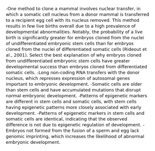 -One method to clone a mammal involves nuclear transfer, in which a somatic cell nucleus from a donor mammal is transferred to a recipient egg cell with its nucleus removed. This method results in few live births overall due to a high prevalence of developmental abnormalities. Notably, the probability of a live birth is significantly greater for embryos cloned from the nuclei of undifferentiated embryonic stem cells than for embryos cloned from the nuclei of differentiated somatic cells (Rideout et al., 2001). Select the best explanation of why embryos cloned from undifferentiated embryonic stem cells have greater developmental success than embryos cloned from differentiated somatic cells. -Long non‑coding RNA transfers with the donor nucleus, which represses expression of autosomal genes important to embryonic development. -Somatic cells are older than stem cells and have accumulated mutations that disrupt normal embryonic development. -Patterns of epigenetic markers are different in stem cells and somatic cells, with stem cells having epigenetic patterns more closely associated with early development. -Patterns of epigenetic markers in stem cells and somatic cells are identical, indicating that the observed difference is not due to epigenetic regulation of development. -Embryos not formed from the fusion of a sperm and egg lack genomic imprinting, which increases the likelihood of abnormal embryonic development.