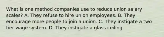 What is one method companies use to reduce union salary scales? A. They refuse to hire union employees. B. They encourage more people to join a union. C. They instigate a two-tier wage system. D. They instigate a glass ceiling.