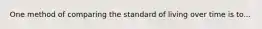 One method of comparing the standard of living over time is to...