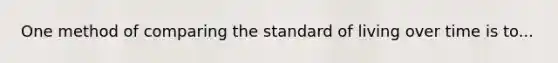 One method of comparing the standard of living over time is to...