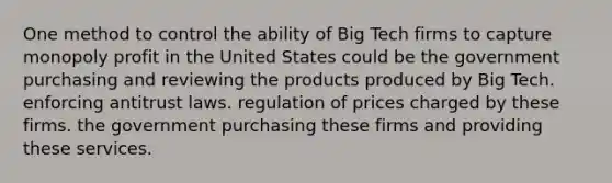 One method to control the ability of Big Tech firms to capture monopoly profit in the United States could be the government purchasing and reviewing the products produced by Big Tech. enforcing antitrust laws. regulation of prices charged by these firms. the government purchasing these firms and providing these services.