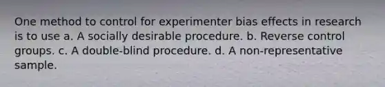 One method to control for experimenter bias effects in research is to use a. A socially desirable procedure. b. Reverse control groups. c. A double-blind procedure. d. A non-representative sample.