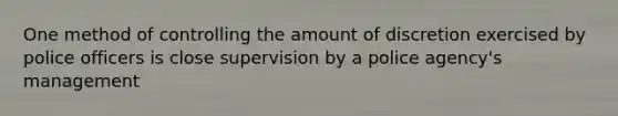 One method of controlling the amount of discretion exercised by police officers is close supervision by a police agency's management