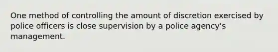 One method of controlling the amount of discretion exercised by police officers is close supervision by a police agency's management.