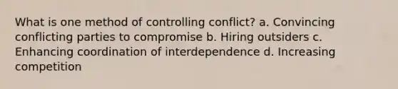 What is one method of controlling conflict? a. Convincing conflicting parties to compromise b. Hiring outsiders c. Enhancing coordination of interdependence d. Increasing competition