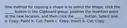 One method for copying a shape is to select the shape, click the _____ button in the Clipboard group, position the insertion point at the new location, and then click the _____ button. Select one: a. Copy; Paste b. Cut; Paste c. Copy; Insert d. Cut; Copy