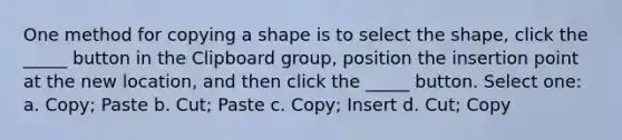 One method for copying a shape is to select the shape, click the _____ button in the Clipboard group, position the insertion point at the new location, and then click the _____ button. Select one: a. Copy; Paste b. Cut; Paste c. Copy; Insert d. Cut; Copy