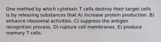 One method by which cytotoxic T cells destroy their target cells is by releasing substances that A) increase protein production. B) enhance ribosomal activities. C) suppress the antigen recognition process. D) rupture cell membranes. E) produce memory T cells.