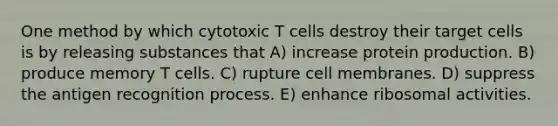 One method by which cytotoxic T cells destroy their target cells is by releasing substances that A) increase protein production. B) produce memory T cells. C) rupture cell membranes. D) suppress the antigen recognition process. E) enhance ribosomal activities.