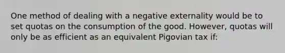 One method of dealing with a negative externality would be to set quotas on the consumption of the good. However, quotas will only be as efficient as an equivalent Pigovian tax if: