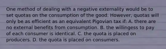 One method of dealing with a negative externality would be to set quotas on the consumption of the good. However, quotas will only be as efficient as an equivalent Pigovian tax if: A. there are no external benefits from consumption. B. the willingess to pay of each consumer is identical. C. the quota is placed on producers. D. the quota is placed on consumers.