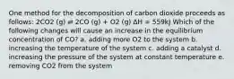 One method for the decomposition of carbon dioxide proceeds as follows: 2CO2 (g) ⇌ 2CO (g) + O2 (g) ΔH = 559kJ Which of the following changes will cause an increase in the equilibrium concentration of CO? a. adding more O2 to the system b. increasing the temperature of the system c. adding a catalyst d. increasing the pressure of the system at constant temperature e. removing CO2 from the system