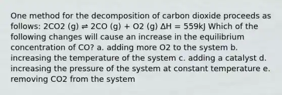 One method for the decomposition of carbon dioxide proceeds as follows: 2CO2 (g) ⇌ 2CO (g) + O2 (g) ΔH = 559kJ Which of the following changes will cause an increase in the equilibrium concentration of CO? a. adding more O2 to the system b. increasing the temperature of the system c. adding a catalyst d. increasing the pressure of the system at constant temperature e. removing CO2 from the system