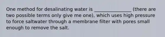 One method for desalinating water is ________________ (there are two possible terms only give me one), which uses high pressure to force saltwater through a membrane filter with pores small enough to remove the salt.