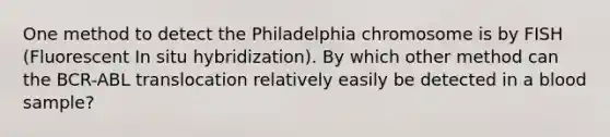 One method to detect the Philadelphia chromosome is by FISH (Fluorescent In situ hybridization). By which other method can the BCR-ABL translocation relatively easily be detected in a blood sample?