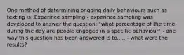 One method of determining ongoing daily behaviours such as texting is: Experince sampling - experince sampling was developed to answer the question: "what percentage of the time during the day are people engaged in a specific behaviour" - one way this question has been answered is to..... - what were the results?