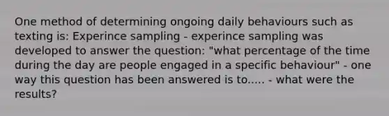 One method of determining ongoing daily behaviours such as texting is: Experince sampling - experince sampling was developed to answer the question: "what percentage of the time during the day are people engaged in a specific behaviour" - one way this question has been answered is to..... - what were the results?