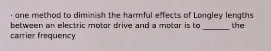 · one method to diminish the harmful effects of Longley lengths between an electric motor drive and a motor is to _______ the carrier frequency