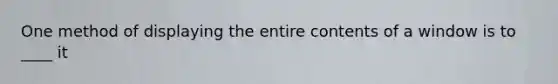 One method of displaying the entire contents of a window is to ____ it