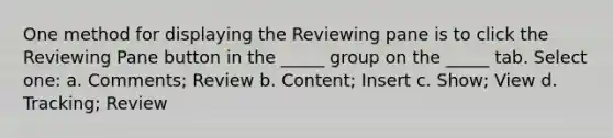 One method for displaying the Reviewing pane is to click the Reviewing Pane button in the _____ group on the _____ tab. Select one: a. Comments; Review b. Content; Insert c. Show; View d. Tracking; Review