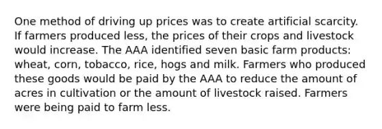 One method of driving up prices was to create artificial scarcity. If farmers produced less, the prices of their crops and livestock would increase. The AAA identified seven basic farm products: wheat, corn, tobacco, rice, hogs and milk. Farmers who produced these goods would be paid by the AAA to reduce the amount of acres in cultivation or the amount of livestock raised. Farmers were being paid to farm less.