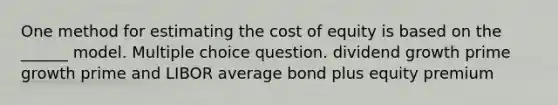 One method for estimating the cost of equity is based on the ______ model. Multiple choice question. dividend growth prime growth prime and LIBOR average bond plus equity premium