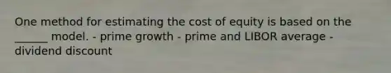 One method for estimating the cost of equity is based on the ______ model. - prime growth - prime and LIBOR average - dividend discount