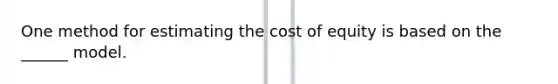 One method for estimating the cost of equity is based on the ______ model.