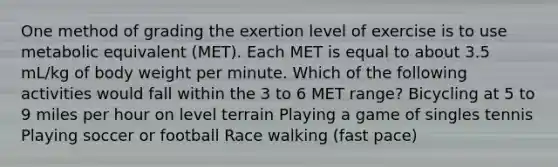 One method of grading the exertion level of exercise is to use metabolic equivalent (MET). Each MET is equal to about 3.5 mL/kg of body weight per minute. Which of the following activities would fall within the 3 to 6 MET range? Bicycling at 5 to 9 miles per hour on level terrain Playing a game of singles tennis Playing soccer or football Race walking (fast pace)