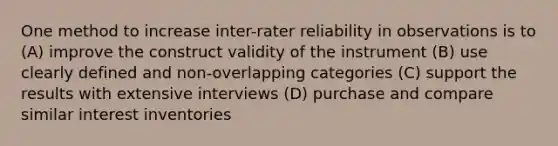 One method to increase inter-rater reliability in observations is to (A) improve the construct validity of the instrument (B) use clearly defined and non-overlapping categories (C) support the results with extensive interviews (D) purchase and compare similar interest inventories