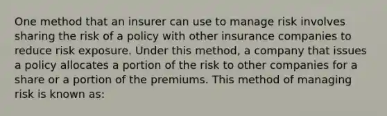 One method that an insurer can use to manage risk involves sharing the risk of a policy with other insurance companies to reduce risk exposure. Under this method, a company that issues a policy allocates a portion of the risk to other companies for a share or a portion of the premiums. This method of managing risk is known as: