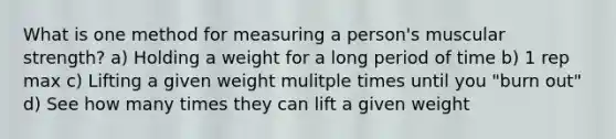 What is one method for measuring a person's muscular strength? a) Holding a weight for a long period of time b) 1 rep max c) Lifting a given weight mulitple times until you "burn out" d) See how many times they can lift a given weight