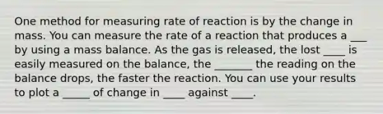 One method for measuring rate of reaction is by the change in mass. You can measure the rate of a reaction that produces a ___ by using a mass balance. As the gas is released, the lost ____ is easily measured on the balance, the _______ the reading on the balance drops, the faster the reaction. You can use your results to plot a _____ of change in ____ against ____.