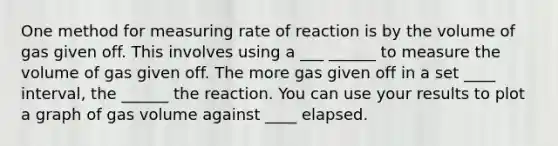 One method for measuring rate of reaction is by the volume of gas given off. This involves using a ___ ______ to measure the volume of gas given off. The more gas given off in a set ____ interval, the ______ the reaction. You can use your results to plot a graph of gas volume against ____ elapsed.