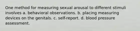 One method for measuring sexual arousal to different stimuli involves a. behavioral observations. b. placing measuring devices on the genitals. c. self-report. d. blood pressure assessment.