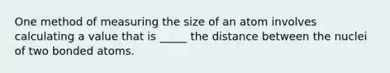 One method of measuring the size of an atom involves calculating a value that is _____ the distance between the nuclei of two bonded atoms.