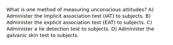 What is one method of measuring unconscious attitudes? A) Administer the implicit association test (IAT) to subjects. B) Administer the explicit association test (EAT) to subjects. C) Administer a lie detection test to subjects. D) Administer the galvanic skin test to subjects.