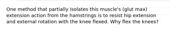 One method that partially isolates this muscle's (glut max) extension action from the hamstrings is to resist hip extension and external rotation with the knee flexed. Why flex the knees?