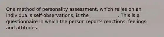 One method of personality assessment, which relies on an individual's self-observations, is the ____________. This is a questionnaire in which the person reports reactions, feelings, and attitudes.