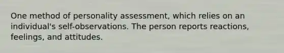 One method of personality assessment, which relies on an individual's self-observations. The person reports reactions, feelings, and attitudes.