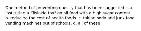 One method of preventing obesity that has been suggested is a. instituting a "Twinkie tax" on all food with a high sugar content. b. reducing the cost of health foods. c. taking soda and junk food vending machines out of schools. d. all of these