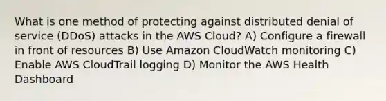 What is one method of protecting against distributed denial of service (DDoS) attacks in the AWS Cloud? A) Configure a firewall in front of resources B) Use Amazon CloudWatch monitoring C) Enable AWS CloudTrail logging D) Monitor the AWS Health Dashboard