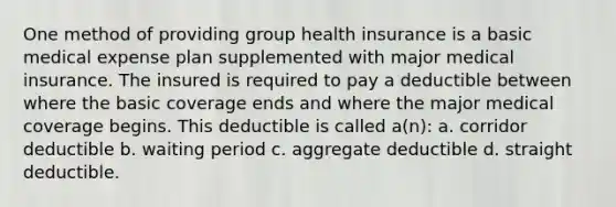 One method of providing group health insurance is a basic medical expense plan supplemented with major medical insurance. The insured is required to pay a deductible between where the basic coverage ends and where the major medical coverage begins. This deductible is called a(n): a. corridor deductible b. waiting period c. aggregate deductible d. straight deductible.